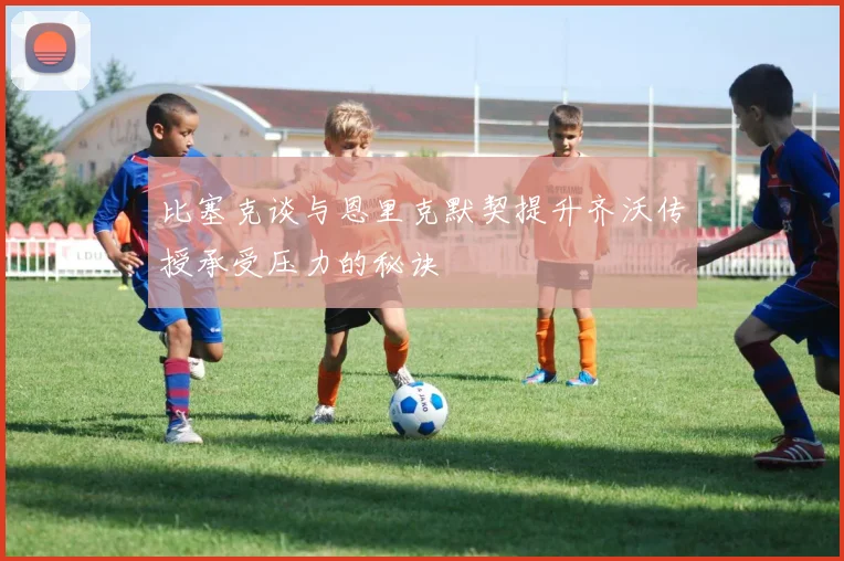 比塞克谈与恩里克默契提升齐沃传授承受压力的秘诀
