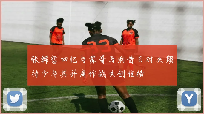 张稀哲回忆与蒙哥马利昔日对决期待今与其并肩作战共创佳绩