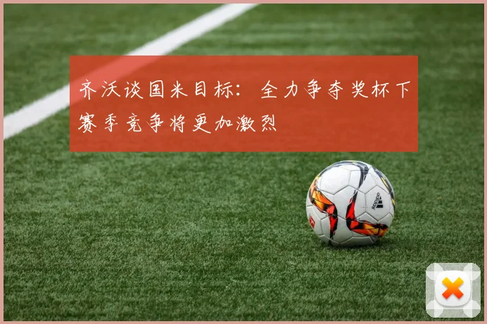 齐沃谈国米目标：全力争夺奖杯下赛季竞争将更加激烈