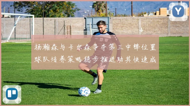 杨瀚森与卡尔森争夺第三中锋位置球队培养策略稳步推进助其快速成长