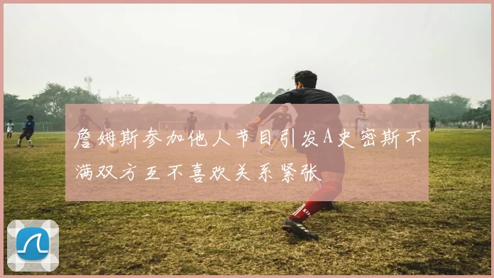 詹姆斯参加他人节目引发A史密斯不满双方互不喜欢关系紧张