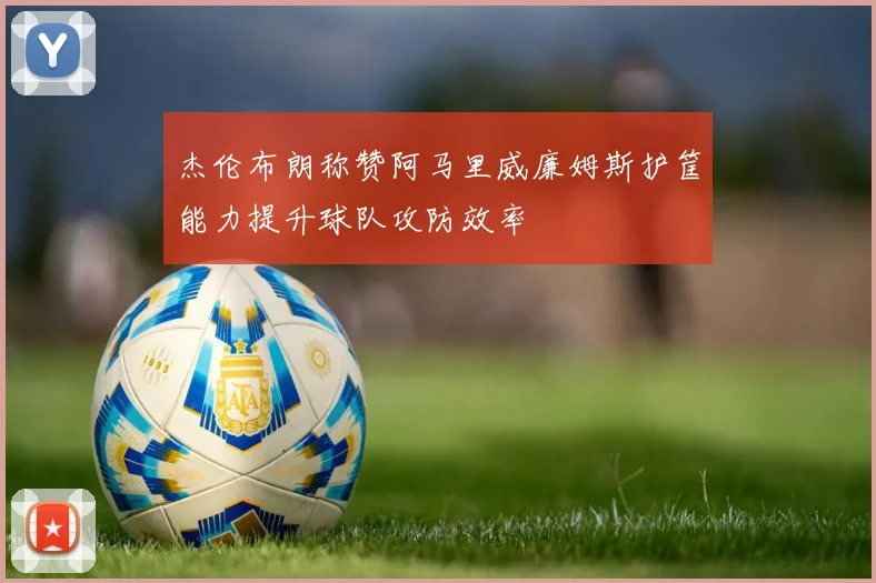 杰伦布朗称赞阿马里威廉姆斯护筐能力提升球队攻防效率