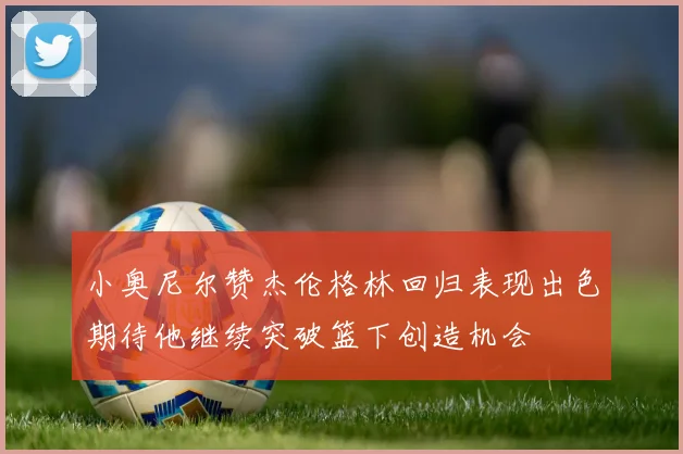 小奥尼尔赞杰伦格林回归表现出色期待他继续突破篮下创造机会