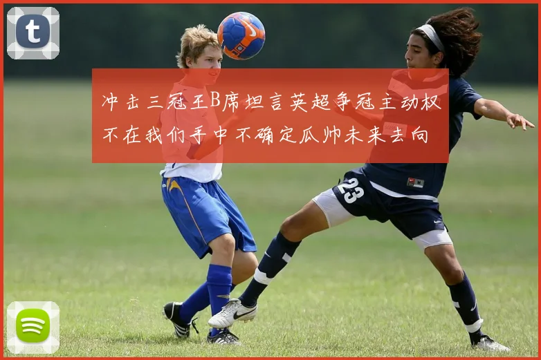 冲击三冠王B席坦言英超争冠主动权不在我们手中不确定瓜帅未来去向