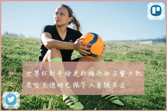 世界杯射手榜更新梅西独占鳌头凯恩哈兰德姆巴佩等人紧随其后