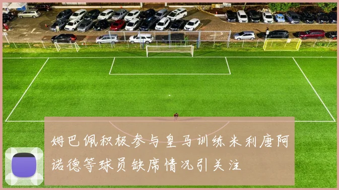 姆巴佩积极参与皇马训练米利唐阿诺德等球员缺席情况引关注
