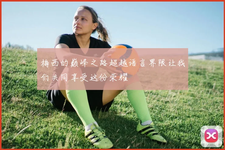 梅西的巅峰之路超越语言界限让我们共同享受这份荣耀