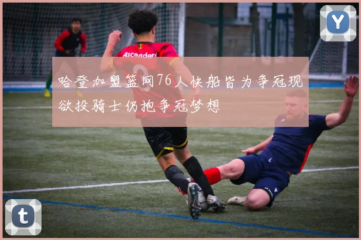 哈登加盟篮网76人快船皆为争冠现欲投骑士仍抱争冠梦想