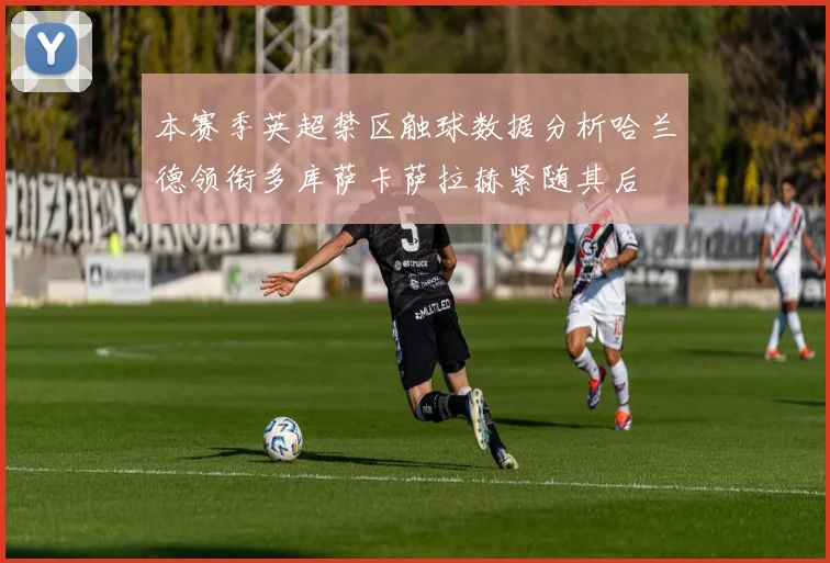 本赛季英超禁区触球数据分析哈兰德领衔多库萨卡萨拉赫紧随其后