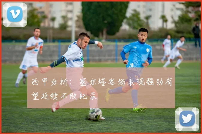 西甲分析：塞尔塔客场表现强劲有望延续不败纪录