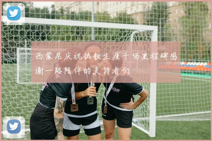 西蒙尼庆祝执教生涯千场里程碑感谢一路陪伴的支持者们