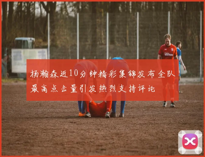 杨瀚森近10分钟精彩集锦发布全队最高点击量引发热烈支持评论