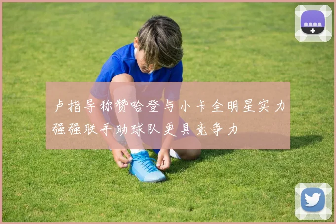 卢指导称赞哈登与小卡全明星实力强强联手助球队更具竞争力