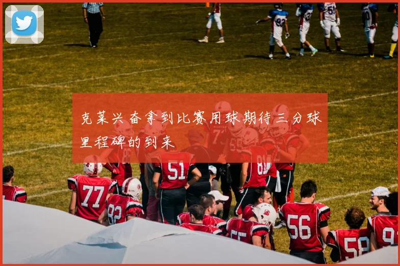 克莱兴奋拿到比赛用球期待三分球里程碑的到来