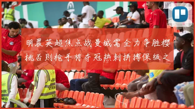 明晨英超焦点战曼城需全力争胜樱桃否则枪手将夺冠热刺拼搏保级之路