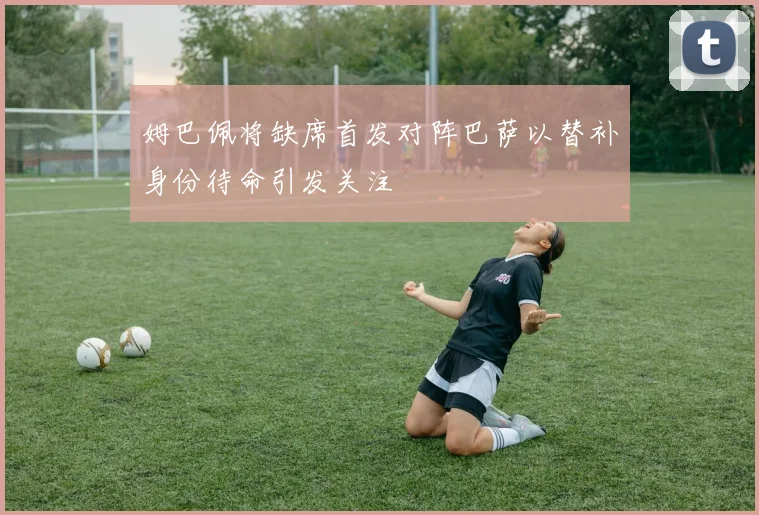 姆巴佩将缺席首发对阵巴萨以替补身份待命引发关注