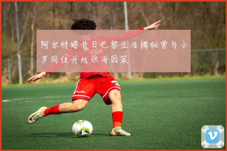 阿尔特塔昔日巴黎生活揭秘曾与小罗同住并结识海因策