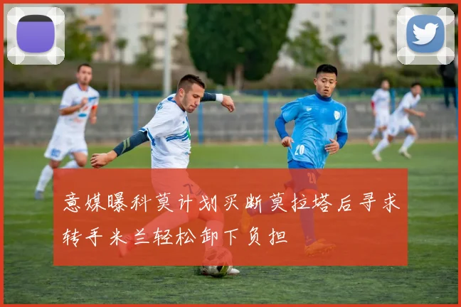 意媒曝科莫计划买断莫拉塔后寻求转手米兰轻松卸下负担