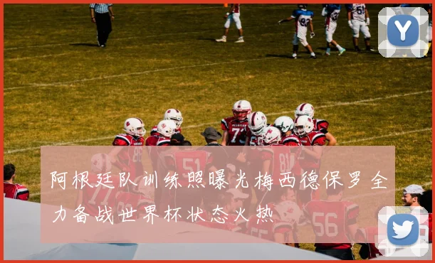 阿根廷队训练照曝光梅西德保罗全力备战世界杯状态火热