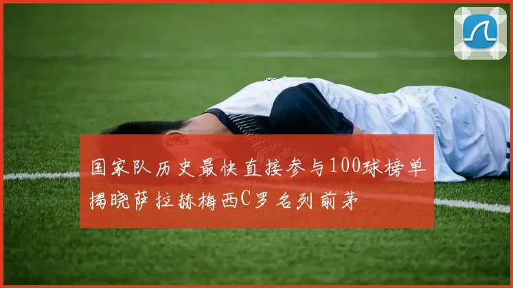 国家队历史最快直接参与100球榜单揭晓萨拉赫梅西C罗名列前茅